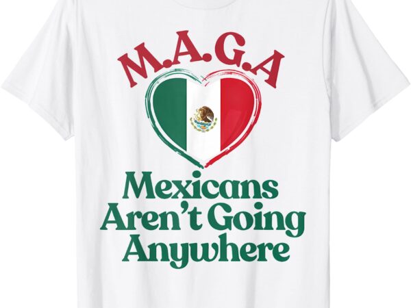 Maga mexicans aren’t going anywhere – mexican flag heart t-shirt