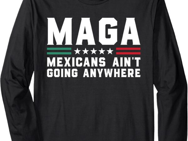 Mexicans ain’t going anywhere – funny mexico flag maga humor long sleeve t-shirt