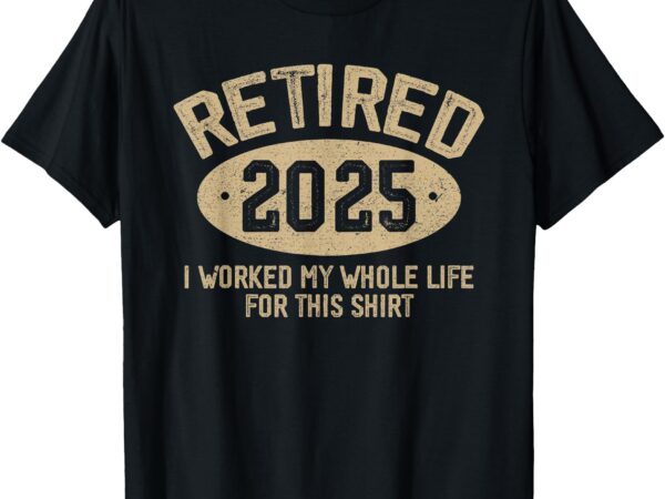 Retired 2025 retirement worked whole life for this t-shirt