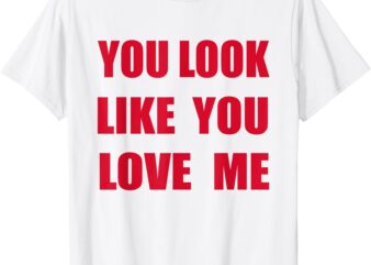 You Look Like – You Love Me Funny Quote Valentine T-Shirt
