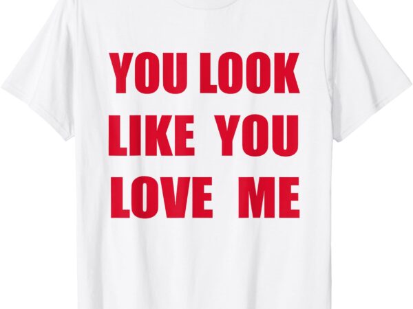 You look like – you love me funny quote valentine t-shirt