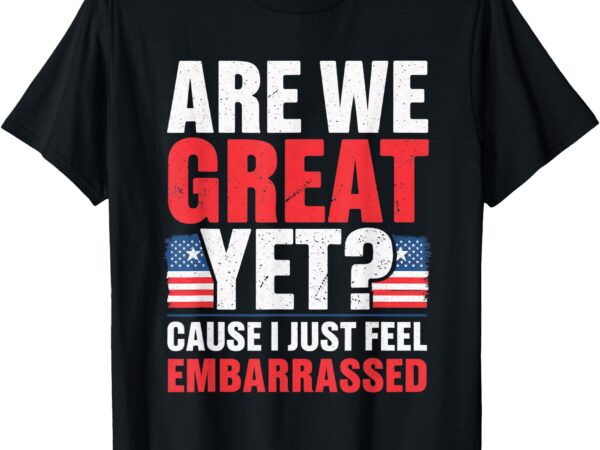 Are we great yet cause i just feel embarrassed anti trump t-shirt