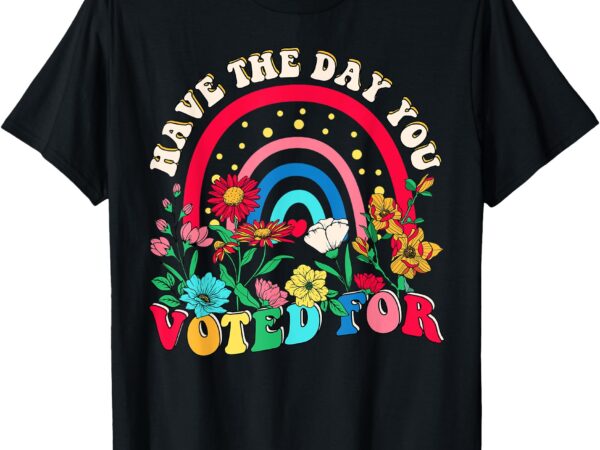 Have the day you voted for t-shirt Have the day you voted for t-shirt