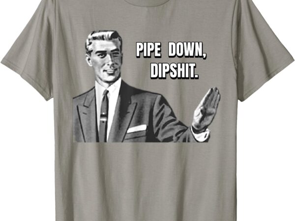 Pipe down dipshit funny t-shirt