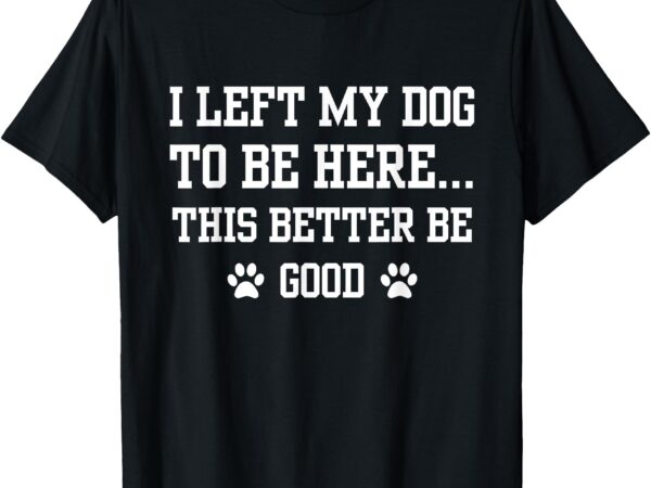 Funny i left my dog to be here this better be good t-shirt