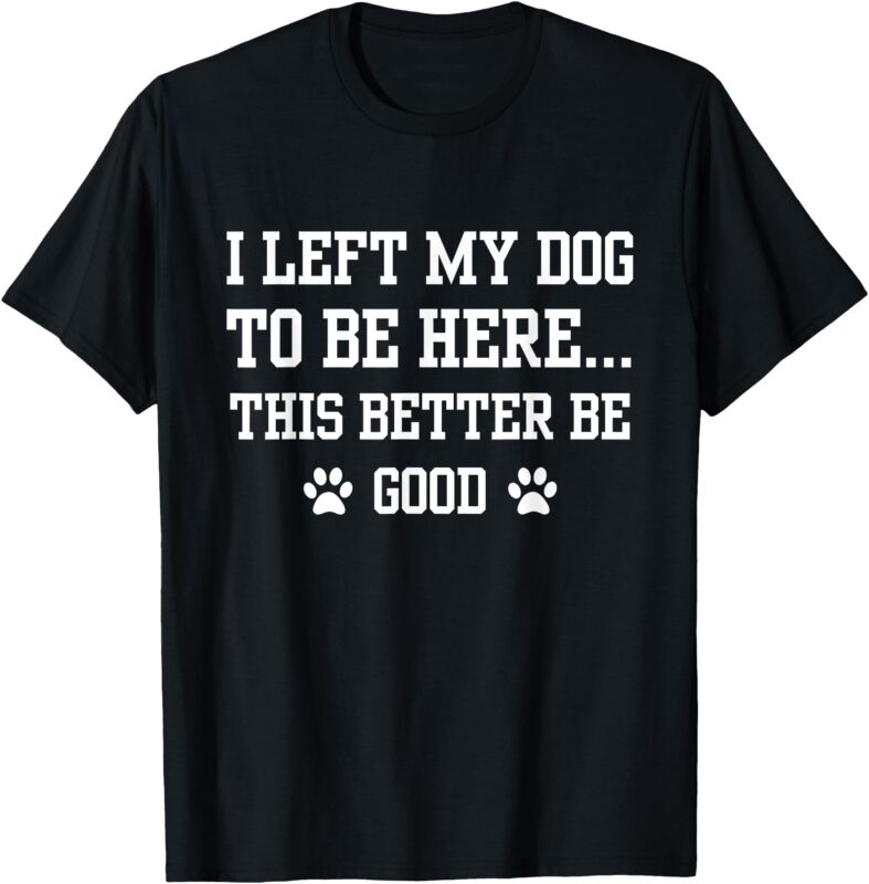 Funny I Left My Dog To Be Here This Better Be Good T-Shirt