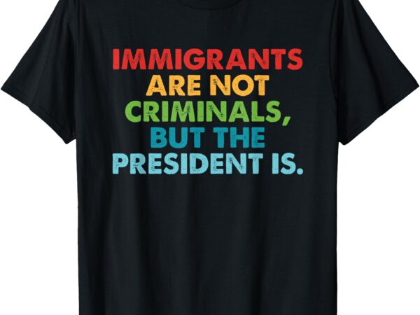 Immigrants are not criminals but the president is design t-shirt