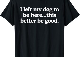 Retro I Left My Dog To Be Here This Better Be Good Funny T-Shirt