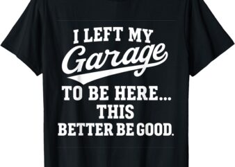 I Left My Garage To Be Here This Better be Good Mechanic T-Shirt