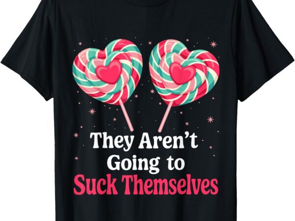 They aren’t going to suck themselves funny inappropriate t-shirt