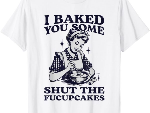 I baked you some shut the fucupcakes funny baking vintage t-shirt