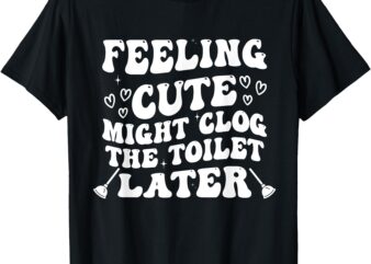 Feeling Cute Might Clog the Toilet Later Funny T-Shirt