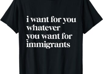 I Want For You Whatever You Want For Immigrants T-Shirt