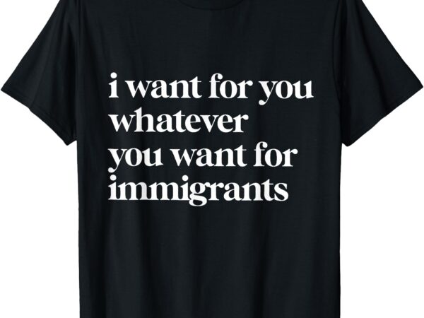 I want for you whatever you want for immigrants t-shirt