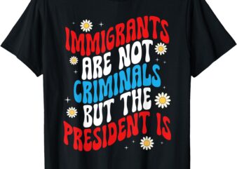 Immigrants Are Not Criminals But The President Is T-Shirt