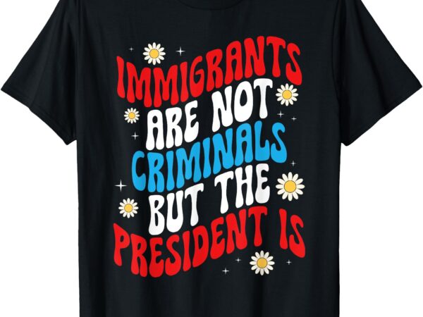 Immigrants are not criminals but the president is t-shirt