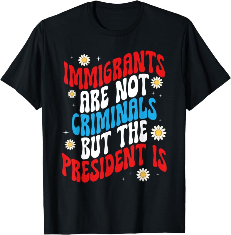 Immigrants Are Not Criminals But The President Is T-Shirt