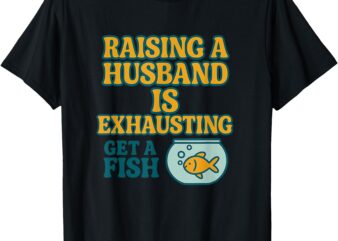 Raising a Husband Is Exhausting – Get a Fish T-Shirt