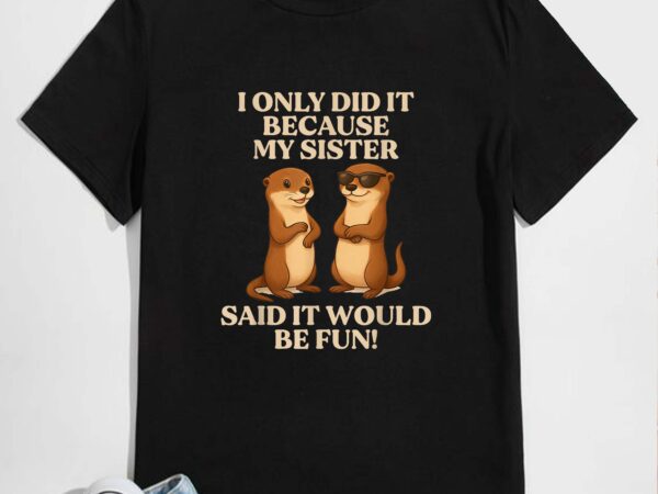 I only did it because my sister said it would be fun otter t-shirt design
