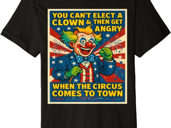 You can’t elect a clown & get angry when the circus comes premium t-shirt